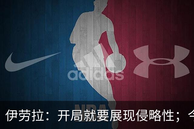 伊劳拉：开局就要展现侵略性；今天所有后卫表现都堪称现象级