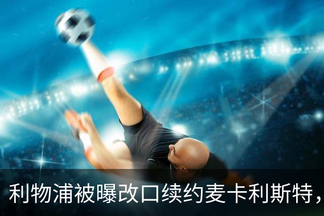 利物浦被曝改口续约麦卡利斯特，林奇：我不认为会给五年