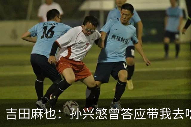 吉田麻也：孙兴慜曾答应带我去吃韩餐，结果现在都没履约