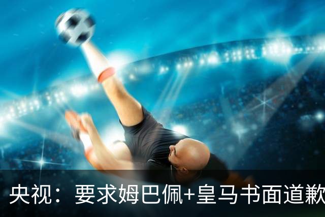 央视：要求姆巴佩+皇马书面道歉，否则免谈！中国足协已严正交涉