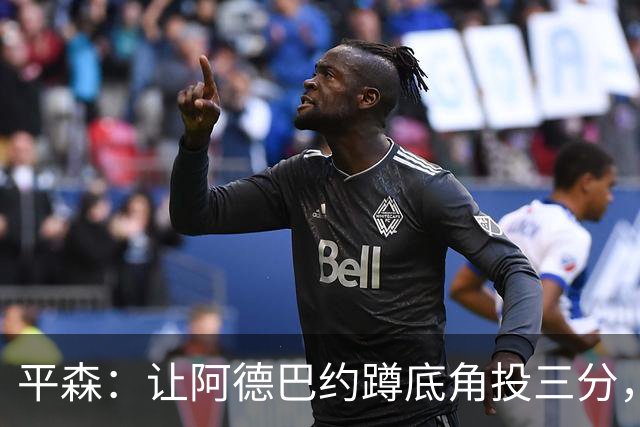 平森：让阿德巴约蹲底角投三分，这根本不是他的风格