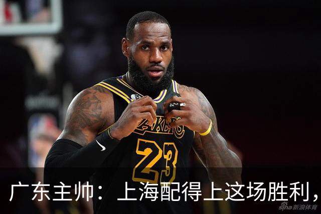 广东主帅：上海配得上这场胜利，他们对抗强度很高