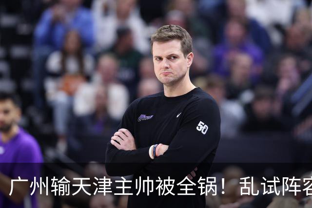广州输天津主帅被全锅！乱试阵容引体系全乱，二四节用人一塌糊涂