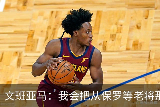 文班亚马：我会把从保罗等老将那里听到的经验传给年轻人