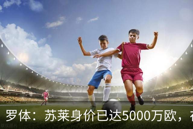 罗体：苏莱身价已达5000万欧，在罗马的成长让阿根廷也很难不招他