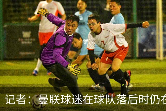 记者：曼联球迷在球队落后时仍在高歌支持，也表达了自己的愤怒