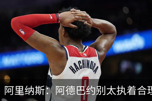 阿里纳斯：阿德巴约别太执着合理篮球，该像83分那晚一样