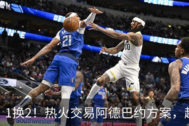 1换2！热火交易阿德巴约方案，超六中锋辅佐字母哥冲冠